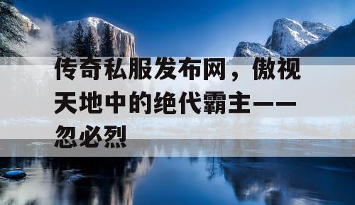 传奇私服发布网，傲视天地中的绝代霸主——忽必烈