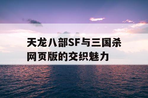 天龙八部SF与三国杀网页版的交织魅力