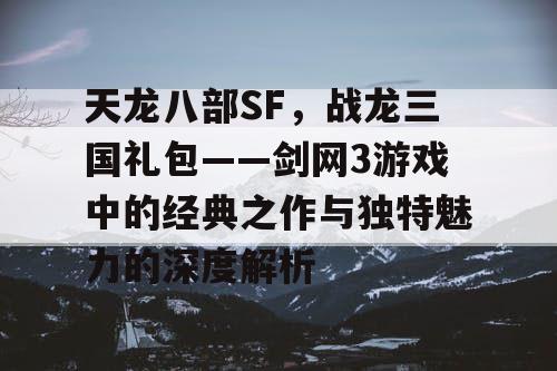 天龙八部SF，战龙三国礼包——剑网3游戏中的经典之作与独特魅力的深度解析