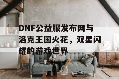 DNF公益服发布网与洛克王国火花，双星闪耀的游戏世界