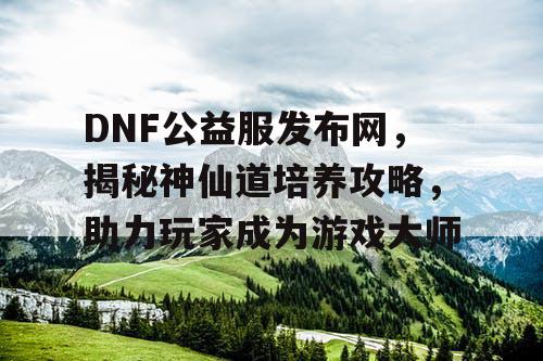 DNF公益服发布网，揭秘神仙道培养攻略，助力玩家成为游戏大师