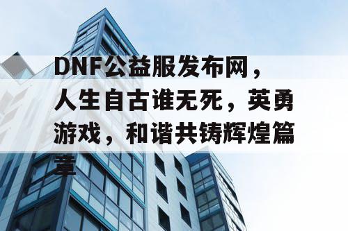 DNF公益服发布网，人生自古谁无死，英勇游戏，和谐共铸辉煌篇章