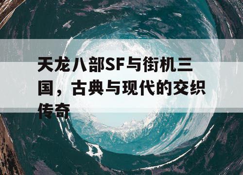 天龙八部SF与街机三国，古典与现代的交织传奇