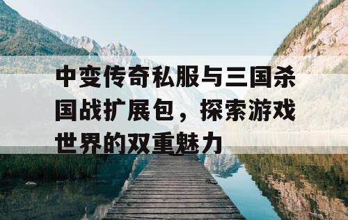 中变传奇私服与三国杀国战扩展包，探索游戏世界的双重魅力