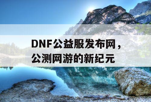 DNF公益服发布网,公测网游的新纪元 DNF公益服发布网,公测网游的新纪元