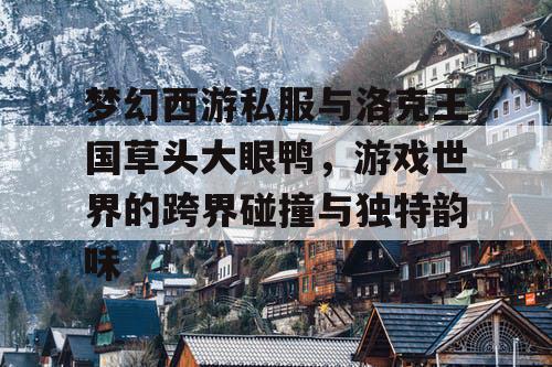 梦幻西游私服与洛克王国草头大眼鸭,游戏世界的跨界碰撞与独特韵味 梦幻西游私服与洛克王国草头大眼鸭,游戏世界的跨界碰撞与独特韵味