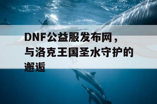 DNF公益服发布网,与洛克王国圣水守护的邂逅 DNF公益服发布网,与洛克王国圣水守护的邂逅