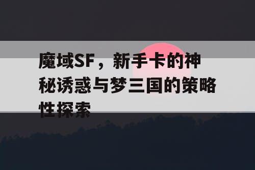 魔域SF，新手卡的神秘诱惑与梦三国的策略性探索