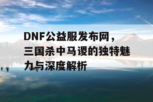 DNF公益服发布网，三国杀中马谡的独特魅力与深度解析