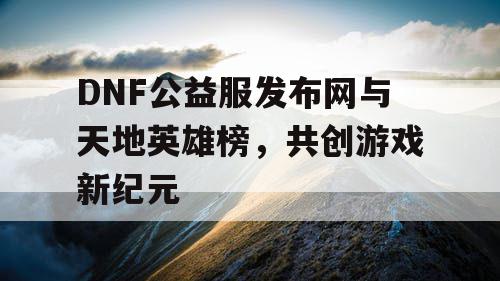 DNF公益服发布网与天地英雄榜，共创游戏新纪元