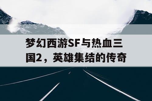 梦幻西游SF与热血三国2,英雄集结的传奇 梦幻西游SF与热血三国2,英雄集结的传奇