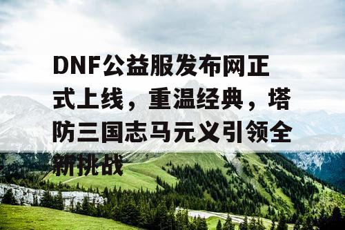 DNF公益服发布网正式上线，重温经典，塔防三国志马元义引领全新挑战