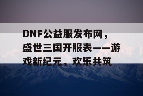 DNF公益服发布网，盛世三国开服表——游戏新纪元，欢乐共筑