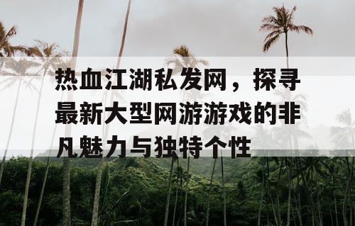 热血江湖私发网，探寻最新大型网游游戏的非凡魅力与独特个性