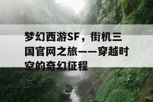 梦幻西游SF,街机三国官网之旅——穿越时空的奇幻征程 梦幻西游SF,街机三国官网之旅——穿越时空的奇幻征程