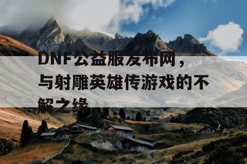 DNF公益服发布网，与射雕英雄传游戏的不解之缘
