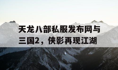 天龙八部私服发布网与三国2，侠影再现江湖
