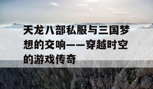 天龙八部私服与三国梦想的交响——穿越时空的游戏传奇 天龙八部私服与三国梦想的交响——穿越时空的游戏传奇