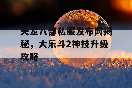 天龙八部私服发布网揭秘，大乐斗2神技升级攻略