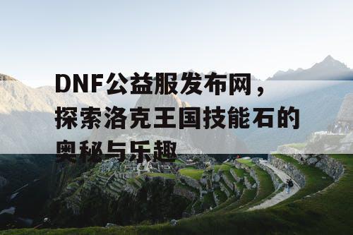 DNF公益服发布网,探索洛克王国技能石的奥秘与乐趣 DNF公益服发布网,探索洛克王国技能石的奥秘与乐趣