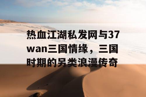 热血江湖私发网与37wan三国情缘，三国时期的另类浪漫传奇