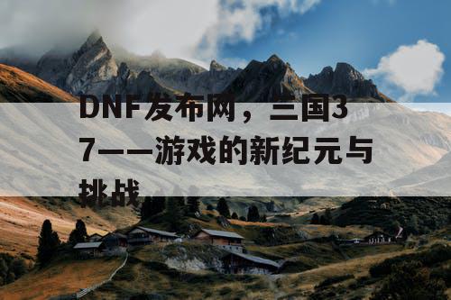 DNF发布网，三国37——游戏的新纪元与挑战