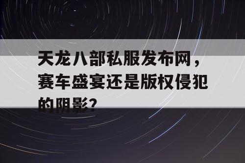 天龙八部私服发布网，赛车盛宴还是版权侵犯的阴影？