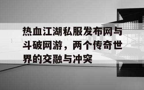 热血江湖私服发布网与斗破网游，两个传奇世界的交融与冲突
