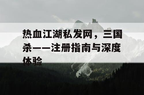 热血江湖私发网，三国杀——注册指南与深度体验
