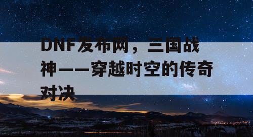 DNF发布网,三国战神——穿越时空的传奇对决 DNF发布网,三国战神——穿越时空的传奇对决