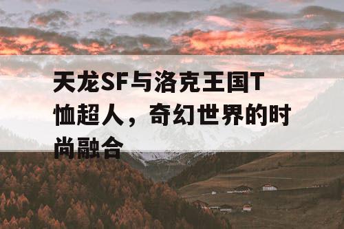 天龙SF与洛克王国T恤超人，奇幻世界的时尚融合