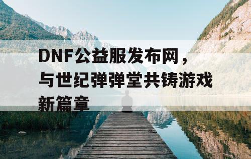 DNF公益服发布网，与世纪弹弹堂共铸游戏新篇章