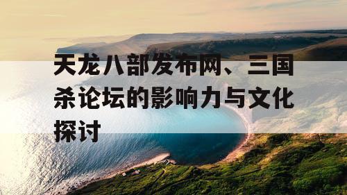 天龙八部发布网、三国杀论坛的影响力与文化探讨