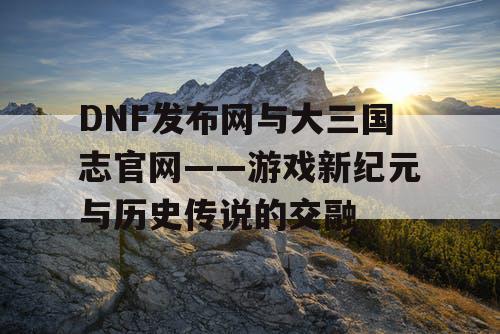 DNF发布网与大三国志官网——游戏新纪元与历史传说的交融