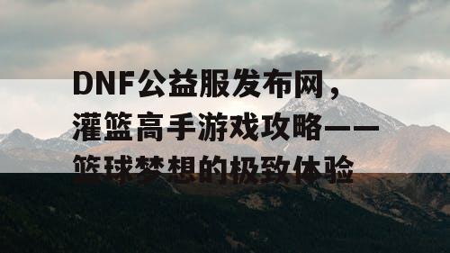 DNF公益服发布网，灌篮高手游戏攻略——篮球梦想的极致体验
