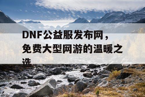 DNF公益服发布网，免费大型网游的温暖之选