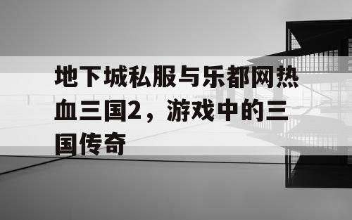 地下城私服与乐都网热血三国2，游戏中的三国传奇