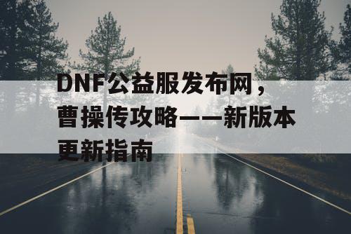 DNF公益服发布网，曹操传攻略——新版本更新指南