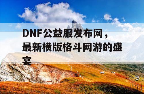 DNF公益服发布网，最新横版格斗网游的盛宴