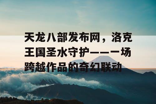 天龙八部发布网，洛克王国圣水守护——一场跨越作品的奇幻联动