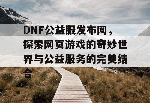 DNF公益服发布网,探索网页游戏的奇妙世界与公益服务的完美结合 DNF公益服发布网,探索网页游戏的奇妙世界与公益服务的完美结合
