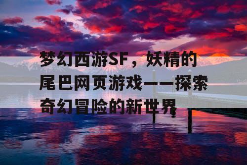梦幻西游SF，妖精的尾巴网页游戏——探索奇幻冒险的新世界