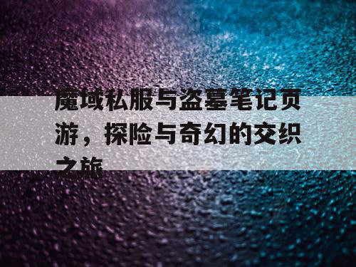 魔域私服与盗墓笔记页游，探险与奇幻的交织之旅