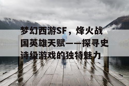 梦幻西游SF，烽火战国英雄天赋——探寻史诗级游戏的独特魅力