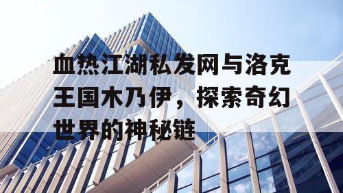 血热江湖私发网与洛克王国木乃伊，探索奇幻世界的神秘链