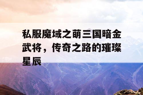 私服魔域之萌三国暗金武将，传奇之路的璀璨星辰