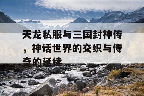天龙私服与三国封神传，神话世界的交织与传奇的延续