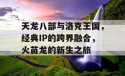 天龙八部与洛克王国，经典IP的跨界融合，火苗龙的新生之旅