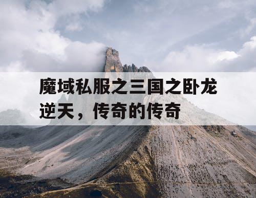 魔域私服之三国之卧龙逆天，传奇的传奇