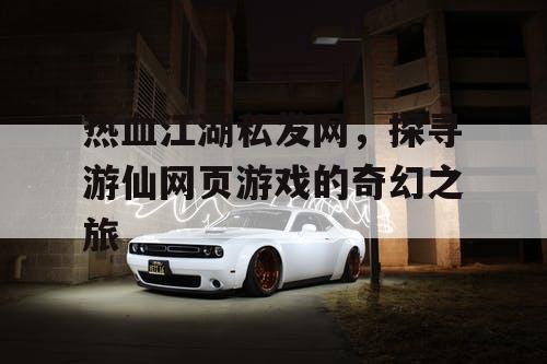 热血江湖私发网，探寻游仙网页游戏的奇幻之旅